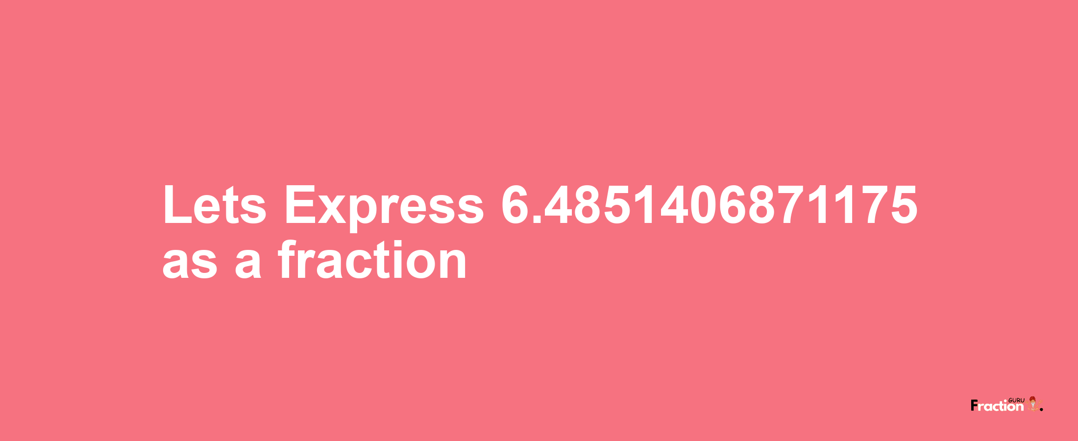Lets Express 6.4851406871175 as afraction